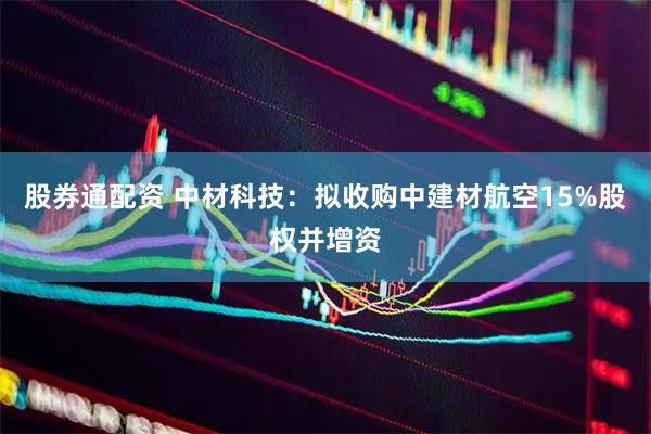 股券通配资 中材科技：拟收购中建材航空15%股权并增资