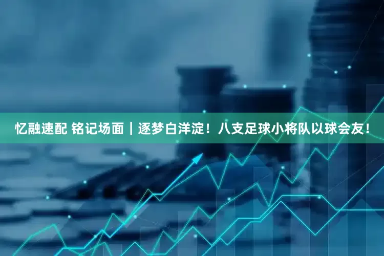忆融速配 铭记场面｜逐梦白洋淀！八支足球小将队以球会友！