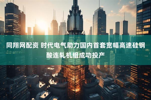 同翔网配资 时代电气助力国内首套宽幅高速硅钢酸连轧机组成功投产