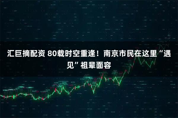 汇巨摘配资 80载时空重逢！南京市民在这里“遇见”祖辈面容