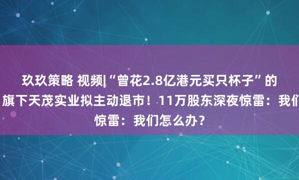 玖玖策略 视频|“曾花2.8亿港元买只杯子”的刘益谦，旗下天茂实业拟主动退市！11万股东深夜惊雷：我们怎么办？