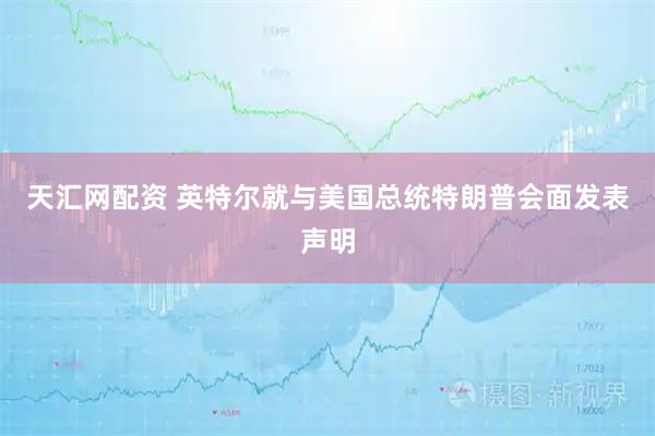 天汇网配资 英特尔就与美国总统特朗普会面发表声明