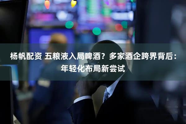 杨帆配资 五粮液入局啤酒？多家酒企跨界背后：年轻化布局新尝试