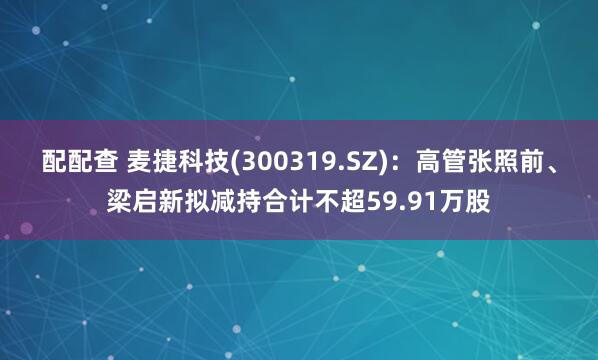 配配查 麦捷科技(300319.SZ)：高管张照前、梁启新拟减持合计不超59.91万股