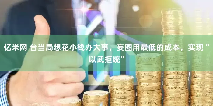 亿米网 台当局想花小钱办大事，妄图用最低的成本，实现“以武拒统”