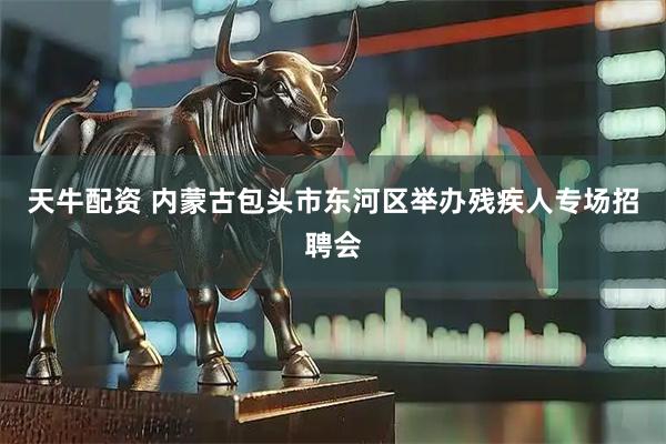 天牛配资 内蒙古包头市东河区举办残疾人专场招聘会