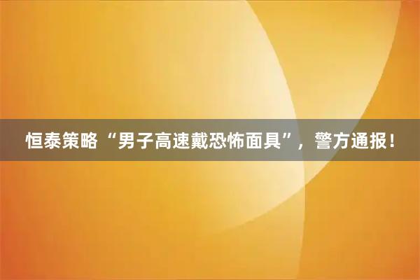 恒泰策略 “男子高速戴恐怖面具”，警方通报！
