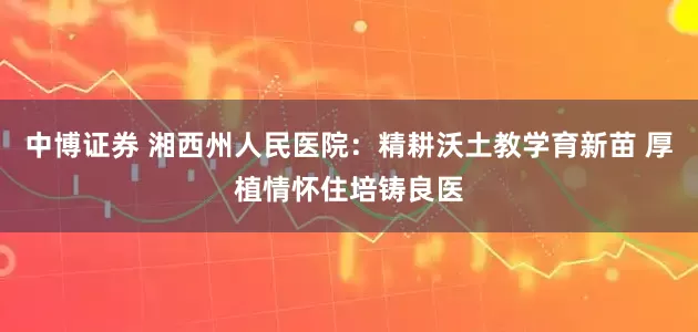 中博证券 湘西州人民医院：精耕沃土教学育新苗 厚植情怀住培铸良医