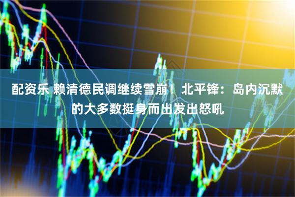 配资乐 赖清德民调继续雪崩！北平锋：岛内沉默的大多数挺身而出发出怒吼