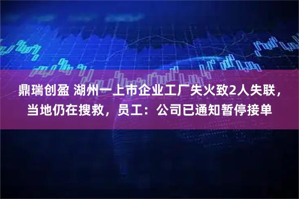 鼎瑞创盈 湖州一上市企业工厂失火致2人失联，当地仍在搜救，员工：公司已通知暂停接单