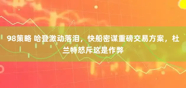 98策略 哈登激动落泪，快船密谋重磅交易方案，杜兰特怒斥这是作弊