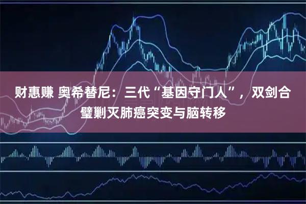 财惠赚 奥希替尼：三代“基因守门人”，双剑合璧剿灭肺癌突变与脑转移