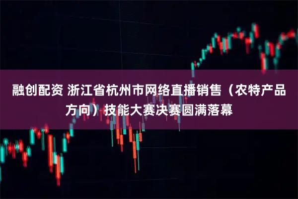 融创配资 浙江省杭州市网络直播销售（农特产品方向）技能大赛决赛圆满落幕