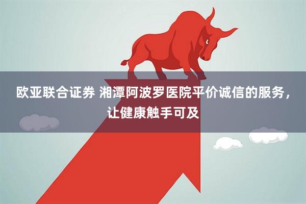 欧亚联合证券 湘潭阿波罗医院平价诚信的服务，让健康触手可及
