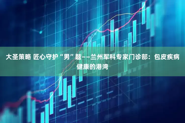 大圣策略 匠心守护“男”题——兰州军科专家门诊部：包皮疾病健康的港湾